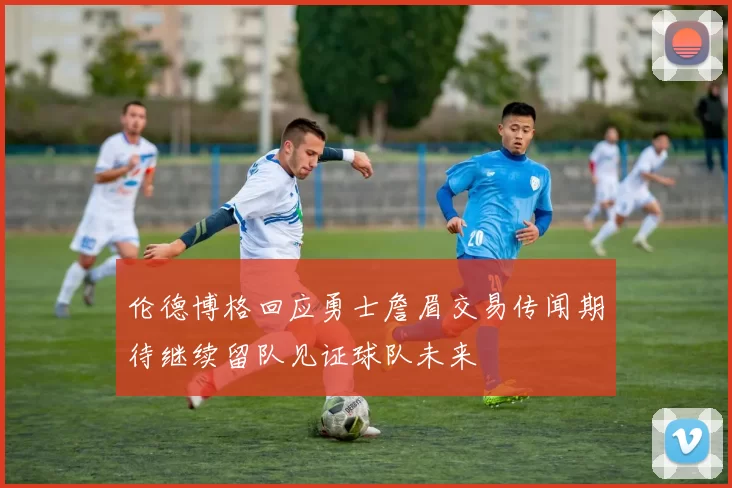 伦德博格回应勇士詹眉交易传闻期待继续留队见证球队未来