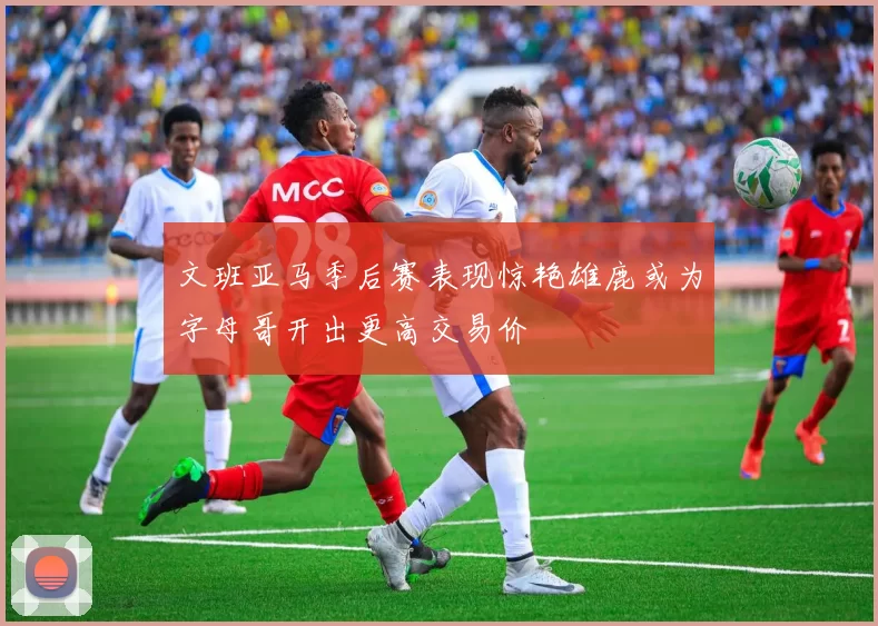 文班亚马季后赛表现惊艳雄鹿或为字母哥开出更高交易价