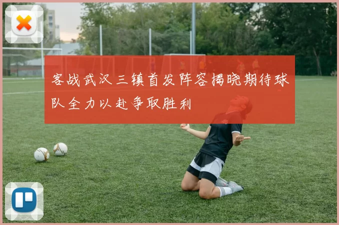 客战武汉三镇首发阵容揭晓期待球队全力以赴争取胜利