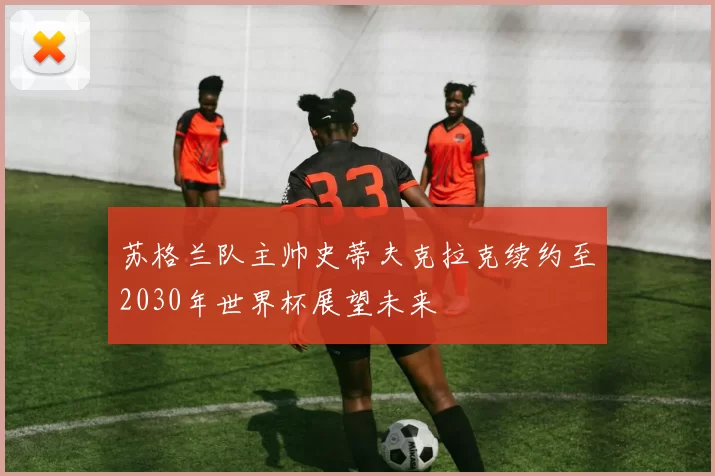 苏格兰队主帅史蒂夫克拉克续约至2030年世界杯展望未来