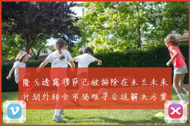 隆戈透露穆萨已被排除在米兰未来计划外转会市场难寻合适解决方案