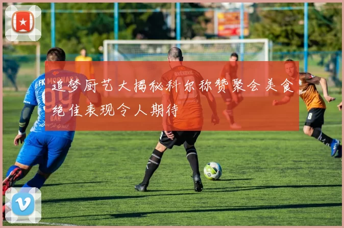 追梦厨艺大揭秘科尔称赞聚会美食绝佳表现令人期待