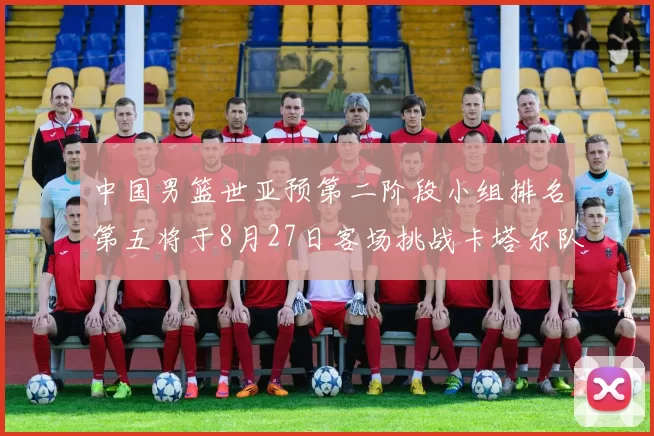 中国男篮世亚预第二阶段小组排名第五将于8月27日客场挑战卡塔尔队