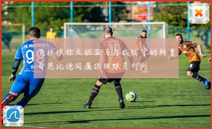 克林根称文班亚马与我防守的约基奇恩比德同属顶级球员行列
