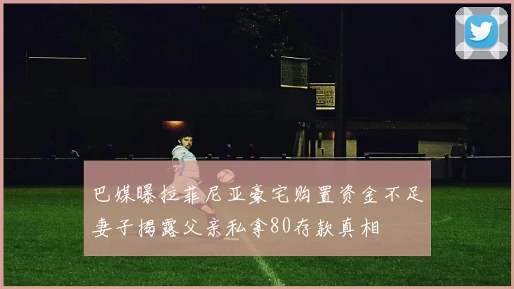 巴媒曝拉菲尼亚豪宅购置资金不足妻子揭露父亲私拿80存款真相