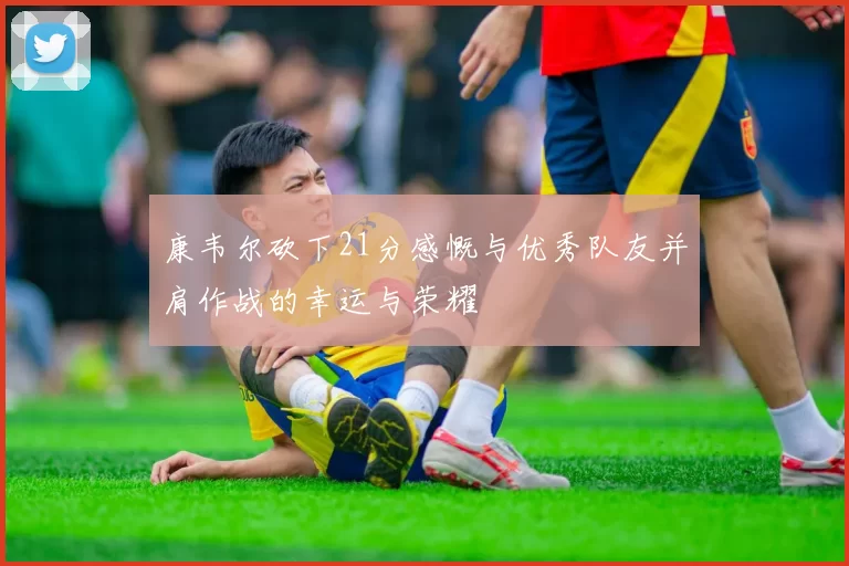 康韦尔砍下21分感慨与优秀队友并肩作战的幸运与荣耀