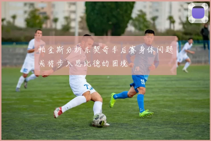 帕金斯分析东契奇季后赛身体问题或将步入恩比德的困境