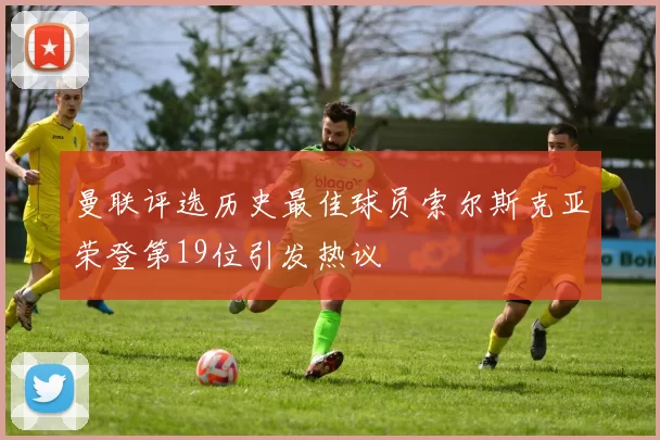 曼联评选历史最佳球员索尔斯克亚荣登第19位引发热议