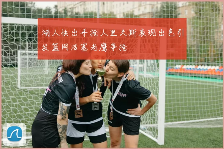 湖人快出手抢人里夫斯表现出色引发篮网活塞老鹰争抢