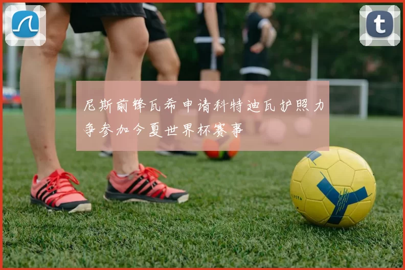 尼斯前锋瓦希申请科特迪瓦护照力争参加今夏世界杯赛事