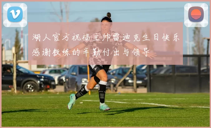 湖人官方祝福主帅雷迪克生日快乐感谢教练的辛勤付出与领导