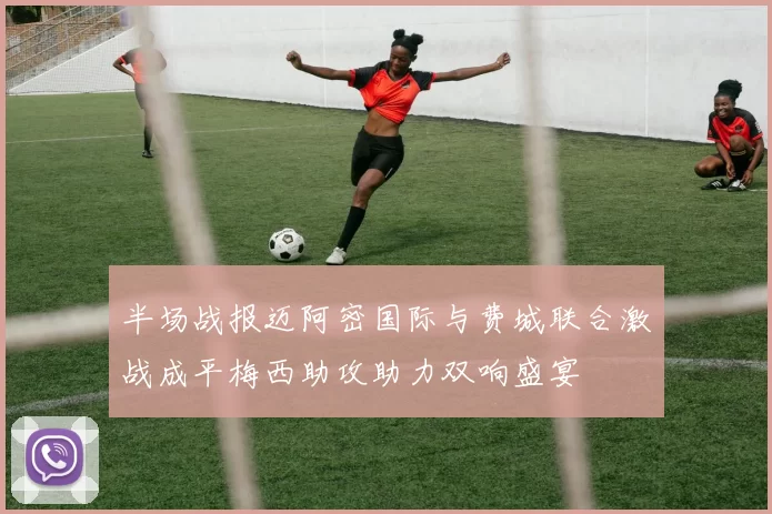 半场战报迈阿密国际与费城联合激战成平梅西助攻助力双响盛宴
