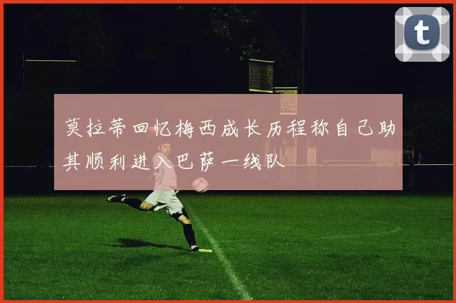 莫拉蒂回忆梅西成长历程称自己助其顺利进入巴萨一线队